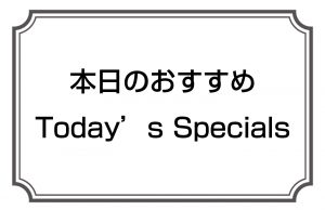 本日のおすすめ／Today’s Specials
