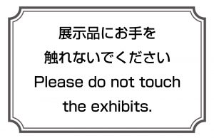 展示品にお手を触れないでください／Please do not touch the exhibits.