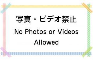 写真・ビデオ禁止／No Photos or Videos Allowed